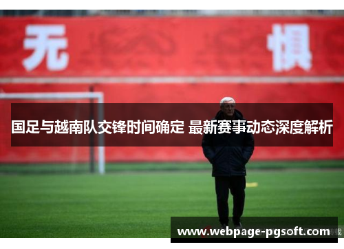 国足与越南队交锋时间确定 最新赛事动态深度解析