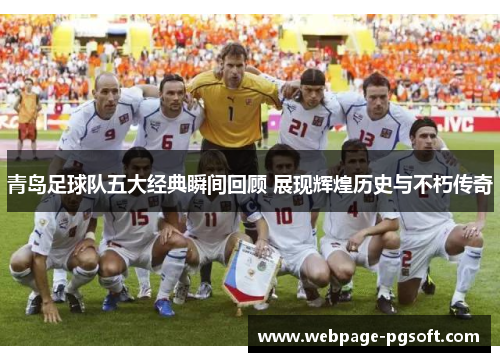 青岛足球队五大经典瞬间回顾 展现辉煌历史与不朽传奇